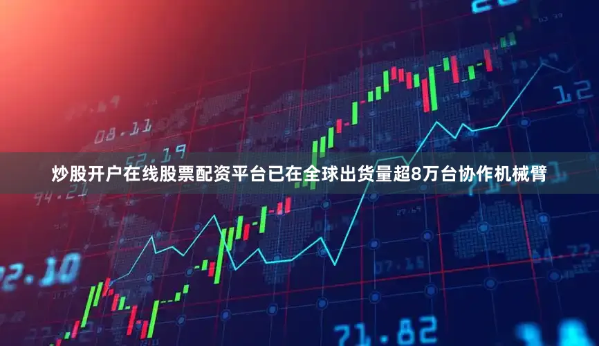 炒股开户在线股票配资平台已在全球出货量超8万台协作机械臂