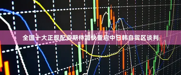 全国十大正规配资期待加快重启中日韩自贸区谈判