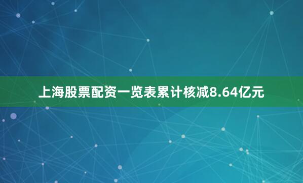 上海股票配资一览表累计核减8.64亿元
