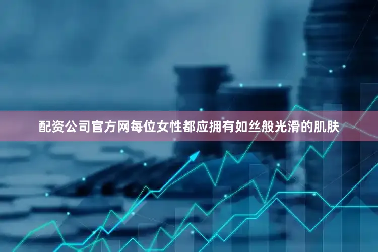 配资公司官方网每位女性都应拥有如丝般光滑的肌肤