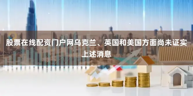 股票在线配资门户网乌克兰、英国和美国方面尚未证实上述消息