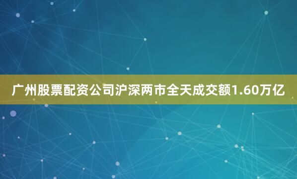 广州股票配资公司沪深两市全天成交额1.60万亿