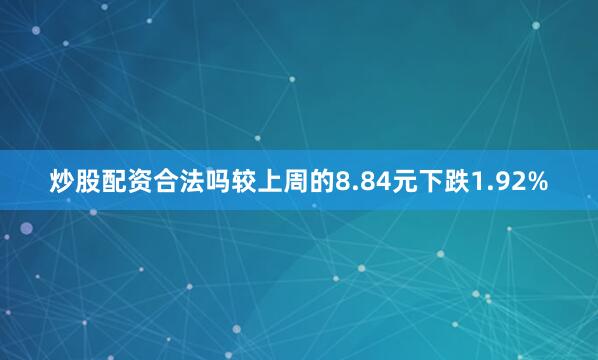 炒股配资合法吗较上周的8.84元下跌1.92%