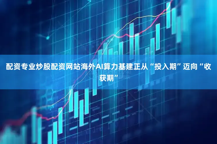 配资专业炒股配资网站海外AI算力基建正从“投入期”迈向“收获期”