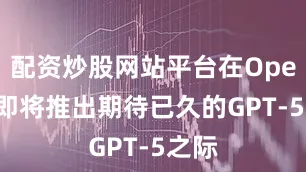 配资炒股网站平台在OpenAI即将推出期待已久的GPT-5之际