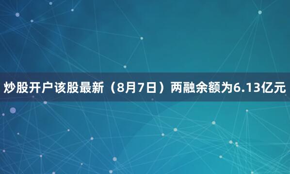 炒股开户该股最新（8月7日）两融余额为6.13亿元