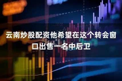 云南炒股配资他希望在这个转会窗口出售一名中后卫