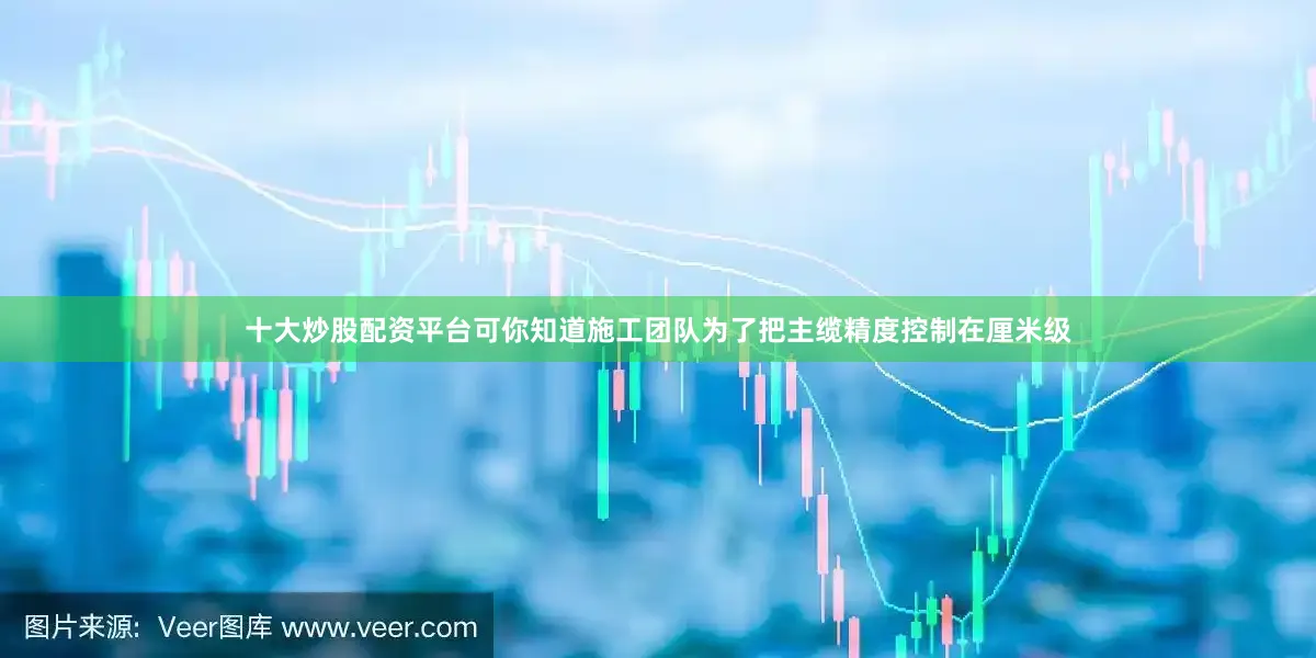 十大炒股配资平台可你知道施工团队为了把主缆精度控制在厘米级