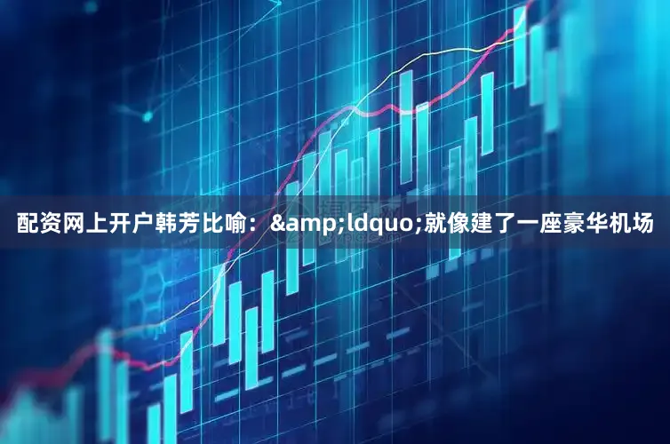 配资网上开户韩芳比喻：&ldquo;就像建了一座豪华机场