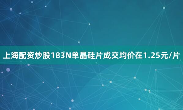 上海配资炒股183N单晶硅片成交均价在1.25元/片