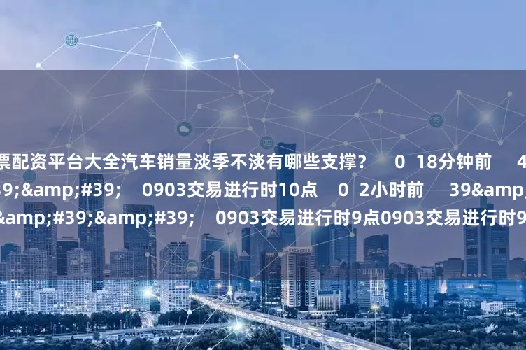 股票配资平台大全汽车销量淡季不淡有哪些支撑？    0  18分钟前     47&#39;16&#39;&#39;    0903交易进行时10点    0  2小时前     39&#39;35&#39;&#39;    0903交易进行时9点0903交易进行时9点    0  3小时前     一财最热    点击关闭