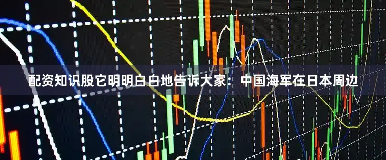 配资知识股它明明白白地告诉大家：中国海军在日本周边