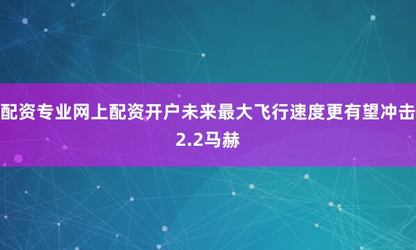 配资专业网上配资开户未来最大飞行速度更有望冲击2.2马赫