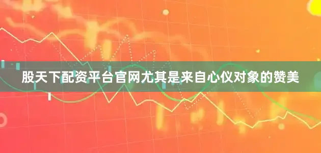 股天下配资平台官网尤其是来自心仪对象的赞美