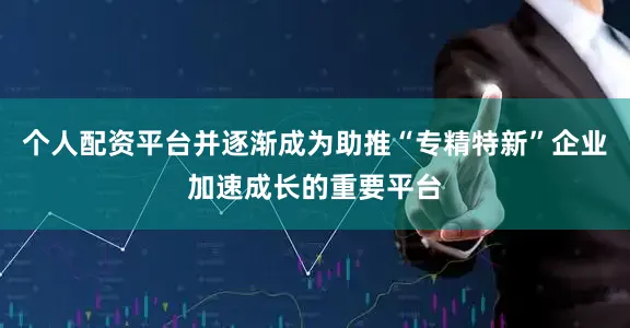 个人配资平台并逐渐成为助推“专精特新”企业加速成长的重要平台