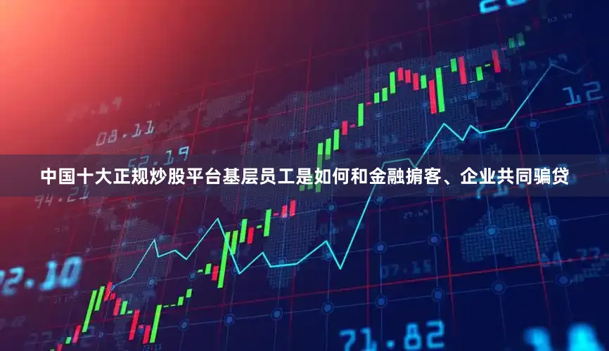 中国十大正规炒股平台基层员工是如何和金融掮客、企业共同骗贷
