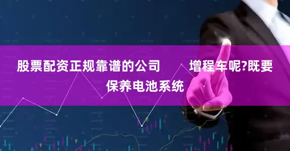 股票配资正规靠谱的公司 增程车呢?既要保养电池系统